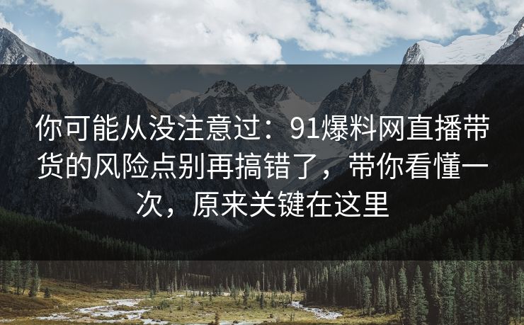 你可能从没注意过：91爆料网直播带货的风险点别再搞错了，带你看懂一次，原来关键在这里
